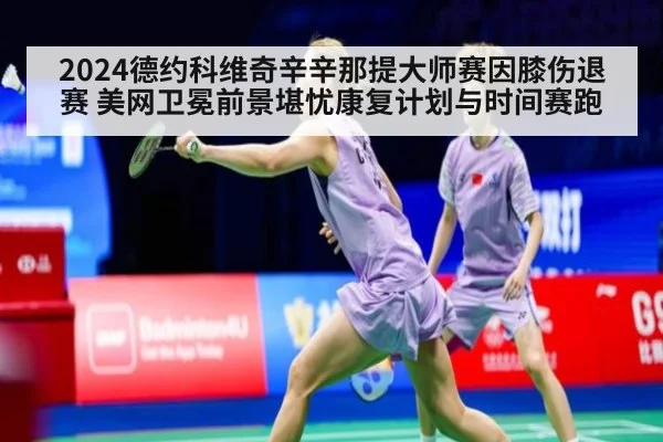 2024德约科维奇辛辛那提大师赛因膝伤退赛 美网卫冕前景堪忧康复计划与时间赛跑